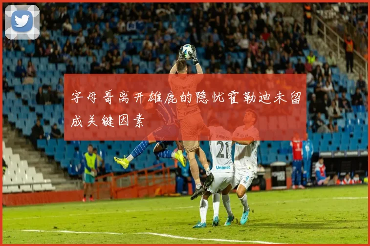 字母哥离开雄鹿的隐忧霍勒迪未留成关键因素