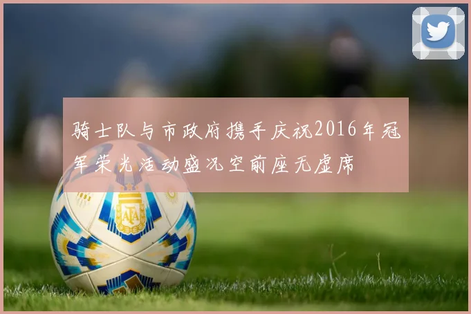 骑士队与市政府携手庆祝2016年冠军荣光活动盛况空前座无虚席